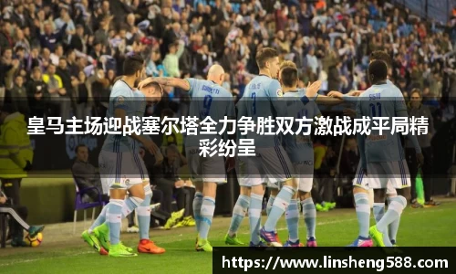 皇马主场迎战塞尔塔全力争胜双方激战成平局精彩纷呈
