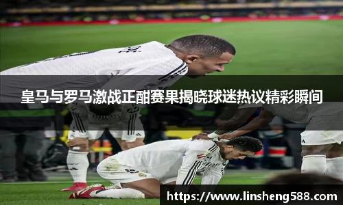 皇马与罗马激战正酣赛果揭晓球迷热议精彩瞬间